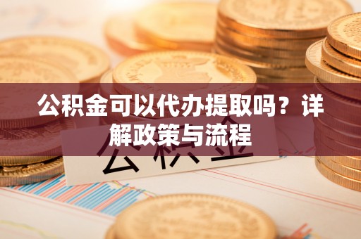 尼玛公积金可以代办提取吗？详解政策与流程