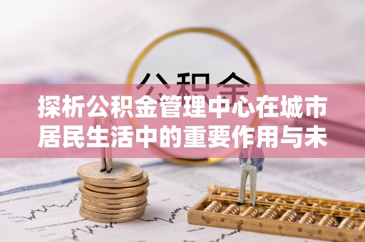 尼玛探析公积金管理中心在城市居民生活中的重要作用与未来发展趋势
